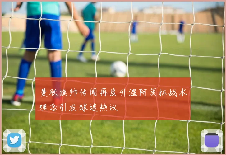 曼联换帅传闻再度升温阿莫林战术理念引发球迷热议