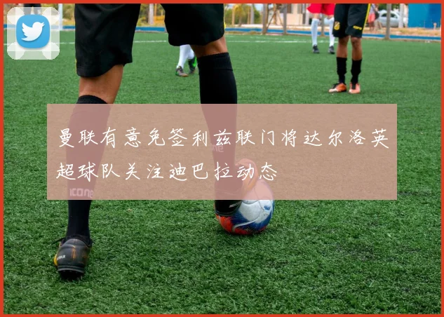 曼联有意免签利兹联门将达尔洛英超球队关注迪巴拉动态