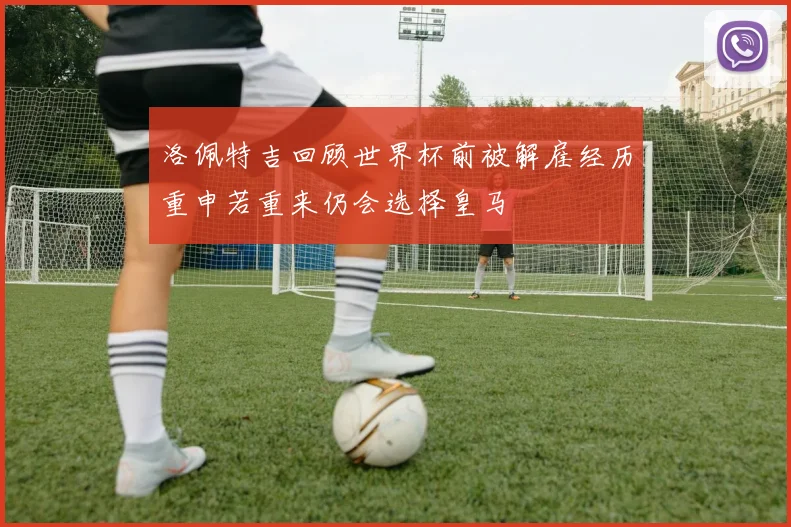 洛佩特吉回顾世界杯前被解雇经历重申若重来仍会选择皇马