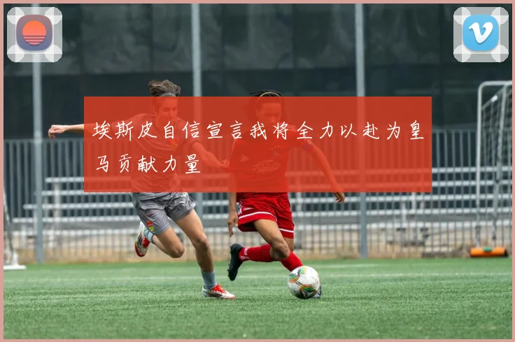 埃斯皮自信宣言我将全力以赴为皇马贡献力量