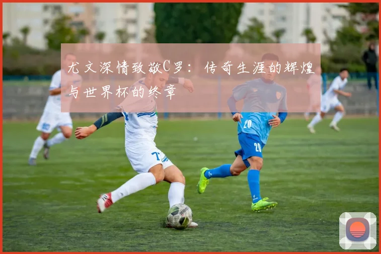 尤文深情致敬C罗：传奇生涯的辉煌与世界杯的终章
