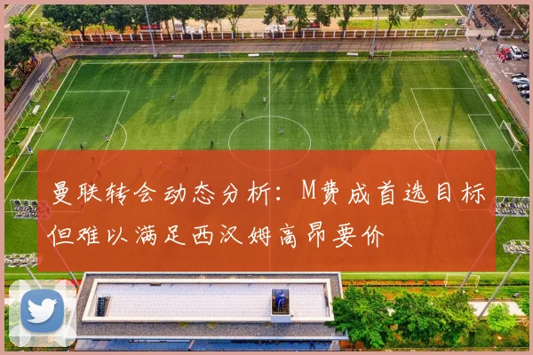 曼联转会动态分析：M费成首选目标但难以满足西汉姆高昂要价