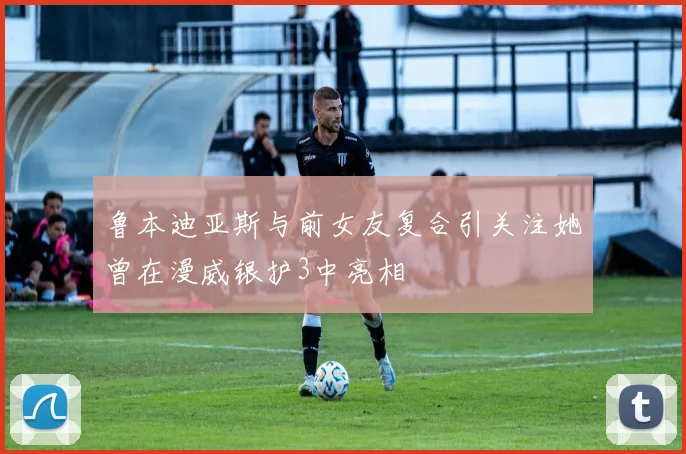 鲁本迪亚斯与前女友复合引关注她曾在漫威银护3中亮相