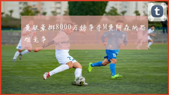 曼联豪掷8000万镑争夺M费阿森纳恐难竞争