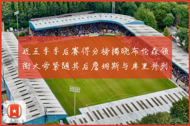 近五季季后赛得分榜揭晓布伦森领衔大帝紧随其后詹姆斯与库里并列第四