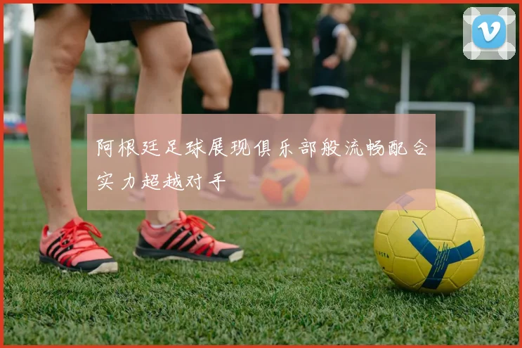 阿根廷足球展现俱乐部般流畅配合实力超越对手