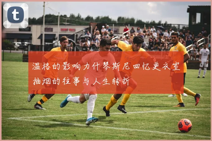 温格的影响力什琴斯尼回忆更衣室抽烟的往事与人生转折