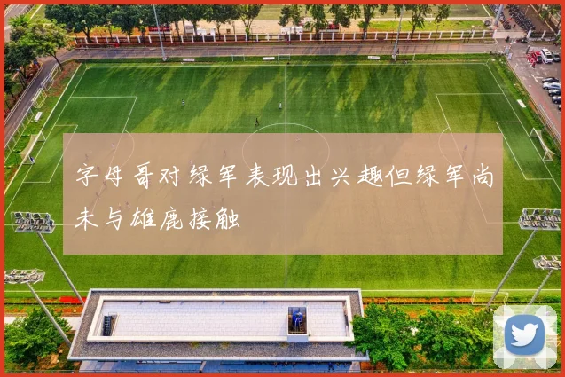 字母哥对绿军表现出兴趣但绿军尚未与雄鹿接触