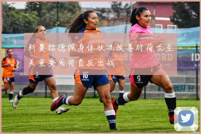 科曼称德佩身体状况改善对荷兰至关重要或将首发出战